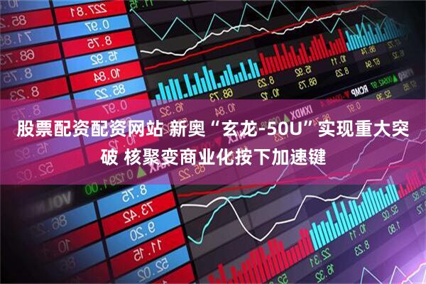 股票配资配资网站 新奥“玄龙-50U”实现重大突破 核聚变商业化按下加速键