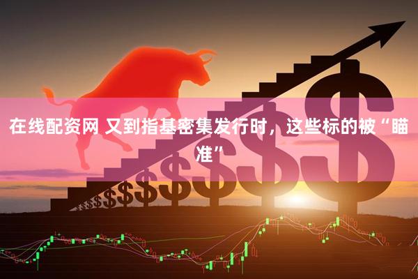 在线配资网 又到指基密集发行时，这些标的被“瞄准”