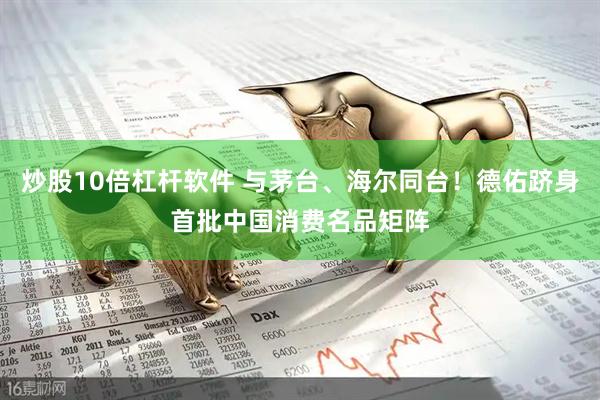 炒股10倍杠杆软件 与茅台、海尔同台！德佑跻身首批中国消费名品矩阵