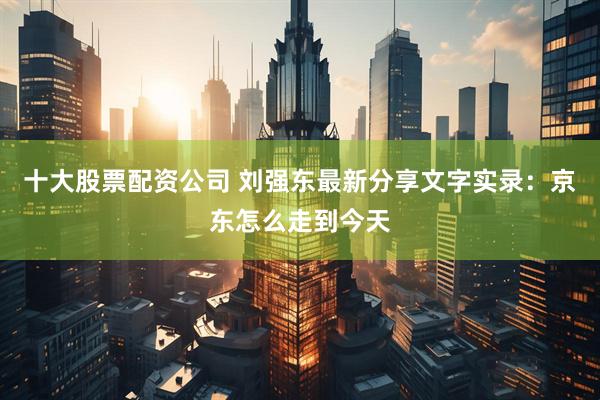 十大股票配资公司 刘强东最新分享文字实录：京东怎么走到今天