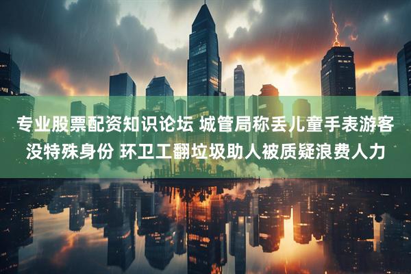 专业股票配资知识论坛 城管局称丢儿童手表游客没特殊身份 环卫工翻垃圾助人被质疑浪费人力