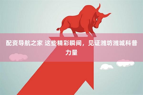 配资导航之家 这些精彩瞬间，见证潍坊潍城科普力量