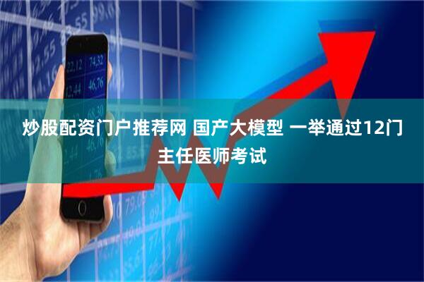 炒股配资门户推荐网 国产大模型 一举通过12门主任医师考试