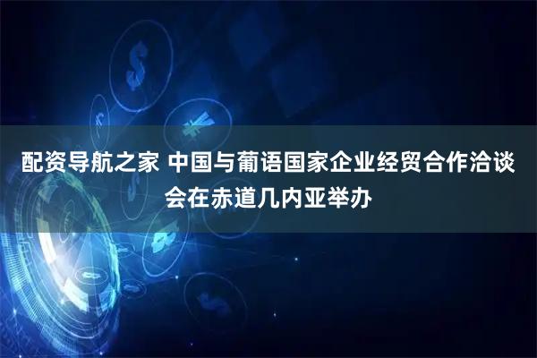 配资导航之家 中国与葡语国家企业经贸合作洽谈会在赤道几内亚举办