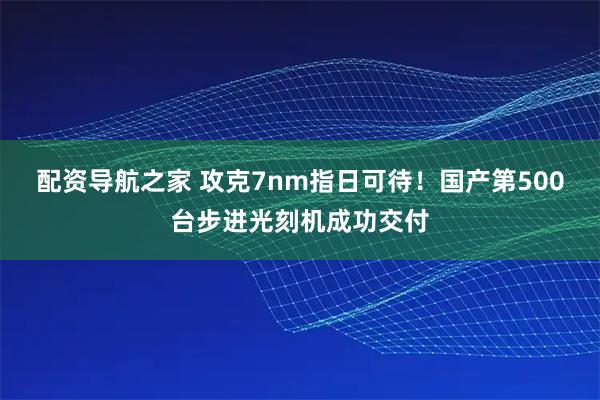 配资导航之家 攻克7nm指日可待！国产第500台步进光刻机成功交付