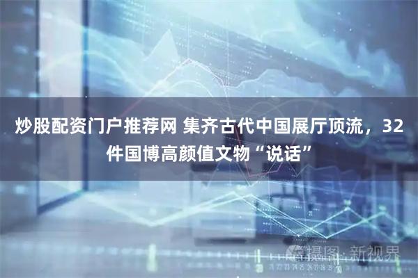 炒股配资门户推荐网 集齐古代中国展厅顶流，32件国博高颜值文物“说话”