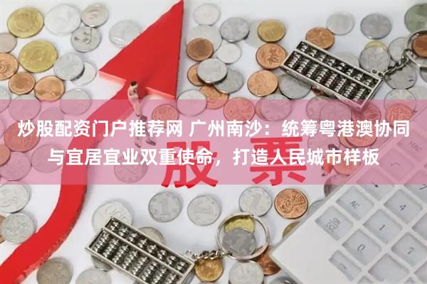 炒股配资门户推荐网 广州南沙：统筹粤港澳协同与宜居宜业双重使命，打造人民城市样板