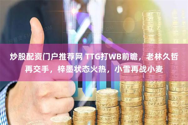 炒股配资门户推荐网 TTG打WB前瞻，老林久哲再交手，梓墨状态火热，小雪再战小麦