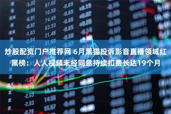 炒股配资门户推荐网 6月黑猫投诉影音直播领域红黑榜：人人视频未经同意持续扣费长达19个月