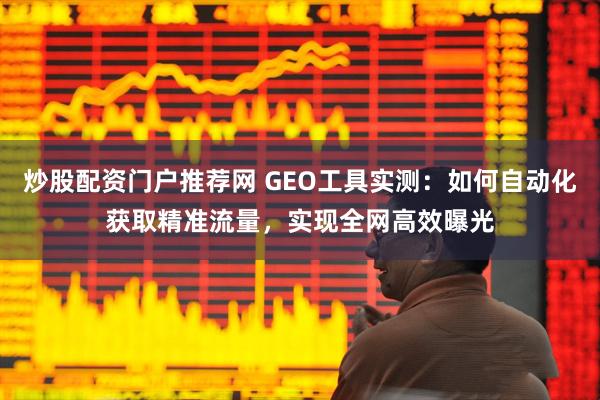 炒股配资门户推荐网 GEO工具实测：如何自动化获取精准流量，实现全网高效曝光
