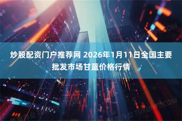 炒股配资门户推荐网 2026年1月11日全国主要批发市场甘蓝价格行情