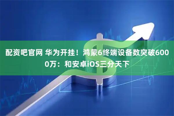 配资吧官网 华为开挂！鸿蒙6终端设备数突破6000万：和安卓iOS三分天下
