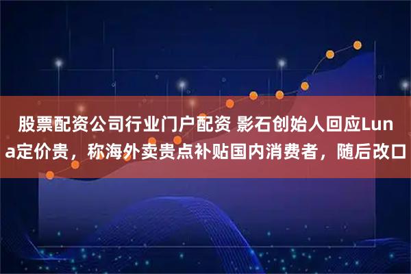 股票配资公司行业门户配资 影石创始人回应Luna定价贵，称海外卖贵点补贴国内消费者，随后改口