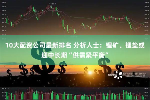 10大配资公司最新排名 分析人士：锂矿、锂盐或迎中长期“供需紧平衡”