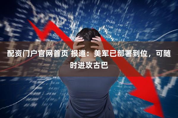 配资门户官网首页 报道：美军已部署到位，可随时进攻古巴