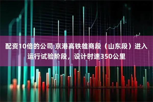 配资10倍的公司 京港高铁雄商段（山东段）进入运行试验阶段，设计时速350公里