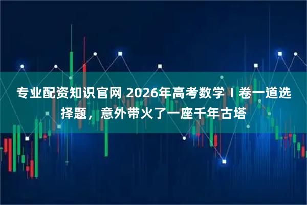 专业配资知识官网 2026年高考数学Ⅰ卷一道选择题，意外带火了一座千年古塔