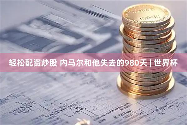 轻松配资炒股 内马尔和他失去的980天 | 世界杯