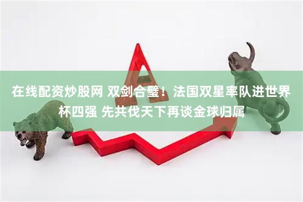 在线配资炒股网 双剑合璧！法国双星率队进世界杯四强 先共伐天下再谈金球归属