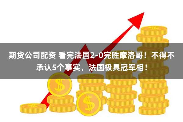期货公司配资 看完法国2-0完胜摩洛哥！不得不承认5个事实，法国极具冠军相！