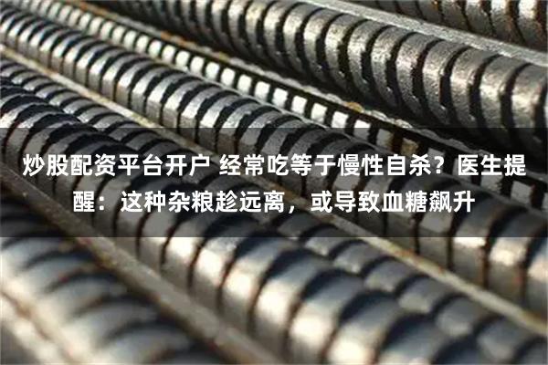 炒股配资平台开户 经常吃等于慢性自杀?医生提醒:这种杂粮趁远离,或导致血糖飙升