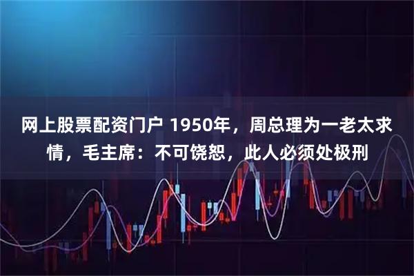网上股票配资门户 1950年，周总理为一老太求情，毛主席：不可饶恕，此人必须处极刑