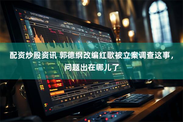 配资炒股资讯 郭德纲改编红歌被立案调查这事，问题出在哪儿了