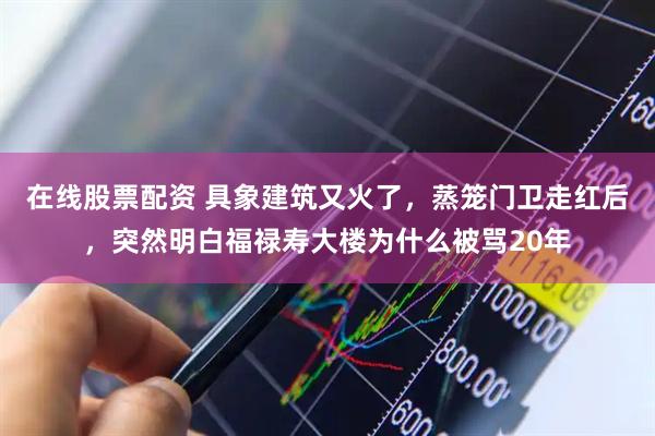 在线股票配资 具象建筑又火了，蒸笼门卫走红后，突然明白福禄寿大楼为什么被骂20年