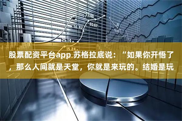 股票配资平台app 苏格拉底说：“如果你开悟了，那么人间就是天堂，你就是来玩的。结婚是玩