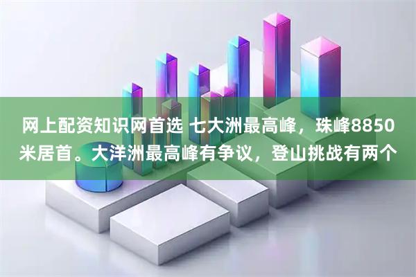 网上配资知识网首选 七大洲最高峰，珠峰8850米居首。大洋洲最高峰有争议，登山挑战有两个