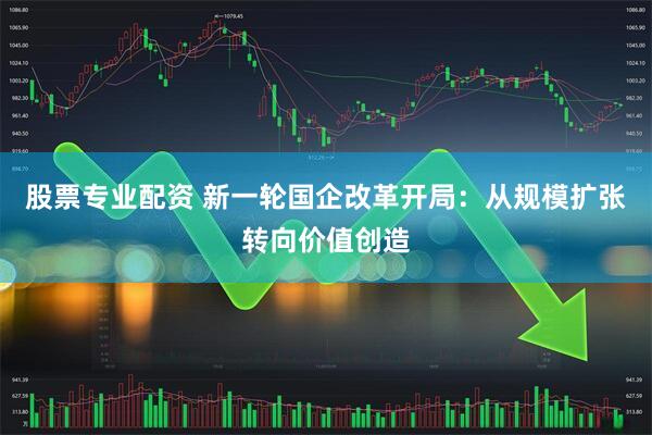 股票专业配资 新一轮国企改革开局：从规模扩张转向价值创造