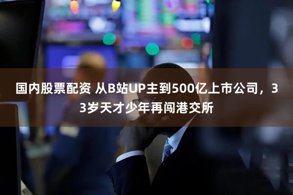 国内股票配资 从B站UP主到500亿上市公司，33岁天才少年再闯港交所